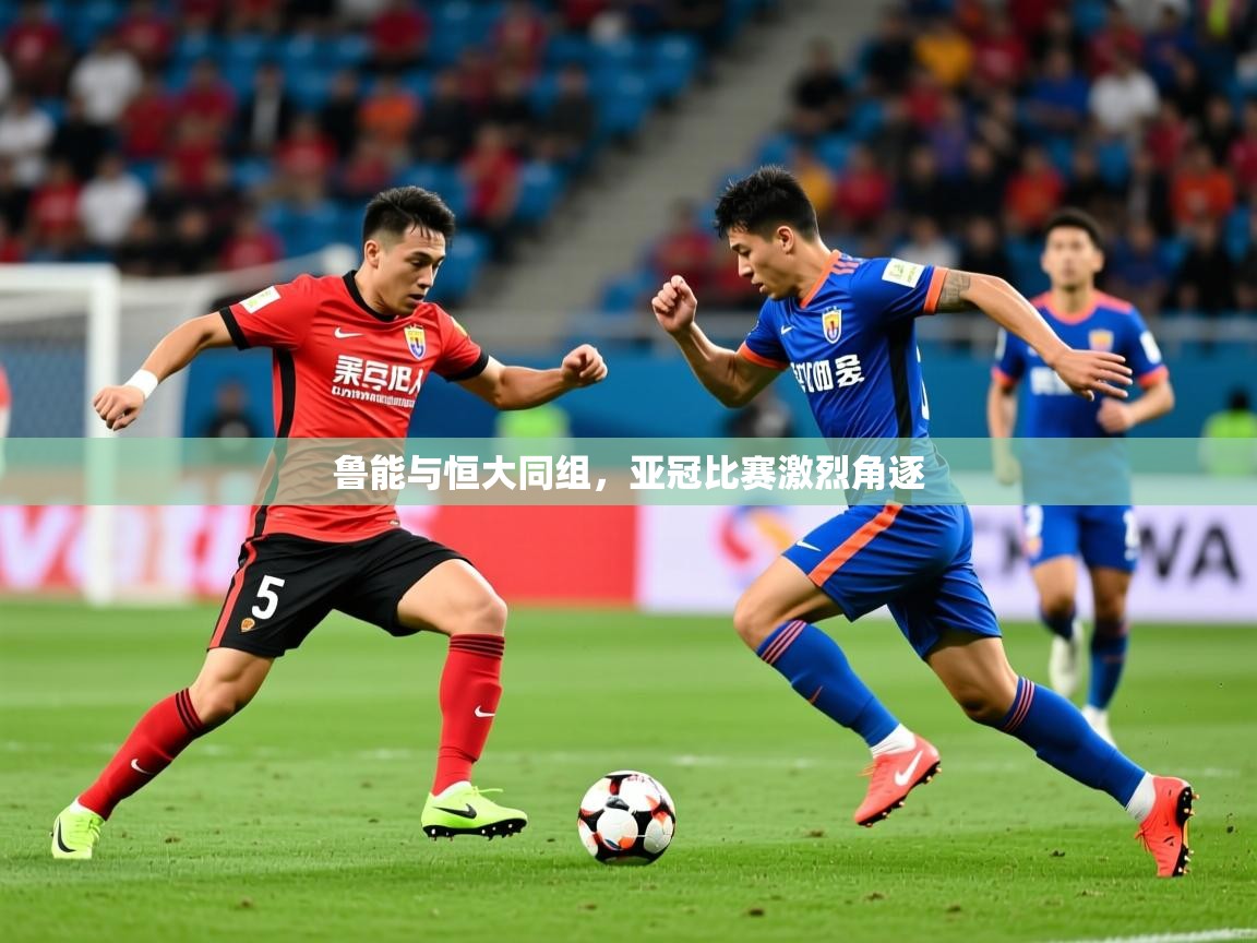 2025米兰体育电脑版官网鲁能与恒大同组，亚冠比赛激烈角逐  第3张