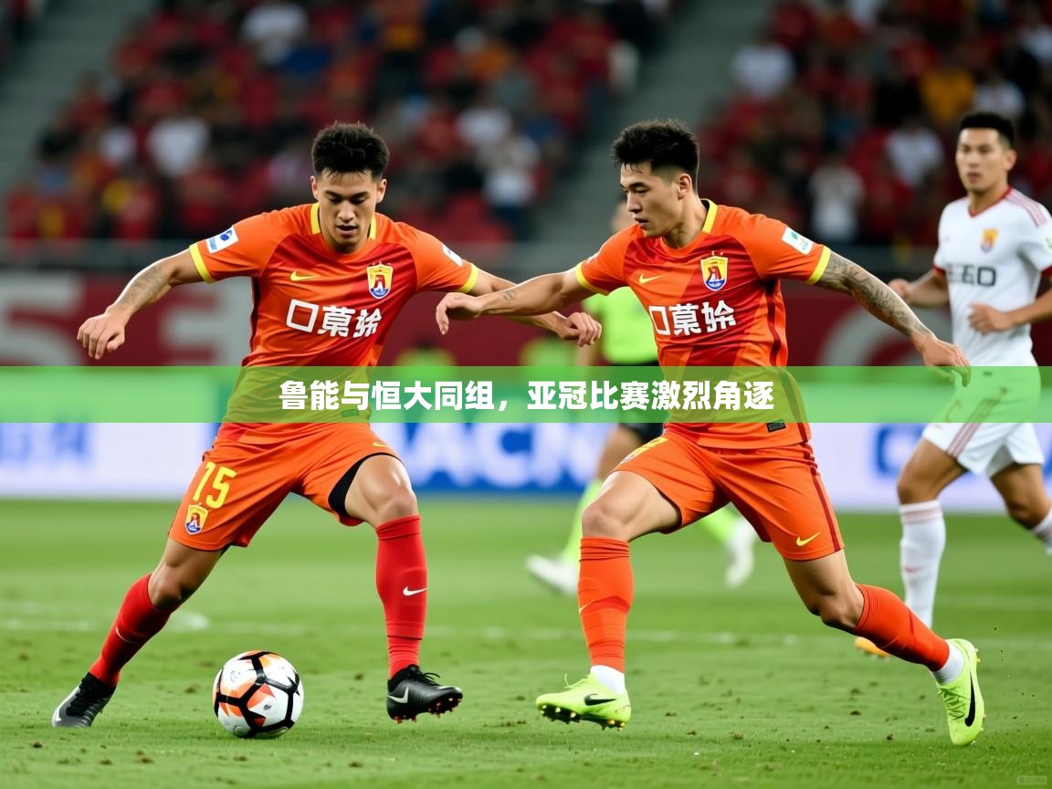 2025米兰体育电脑版官网鲁能与恒大同组，亚冠比赛激烈角逐  第4张
