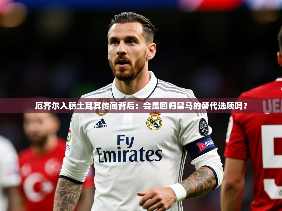 2025米兰体育电脑版官网厄齐尔入籍土耳其传闻背后:会是回归皇马的替代选项吗? 第2张