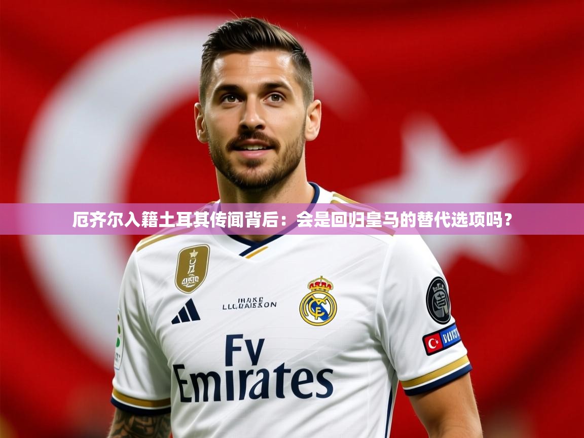2025米兰体育电脑版官网厄齐尔入籍土耳其传闻背后:会是回归皇马的替代选项吗? 第3张