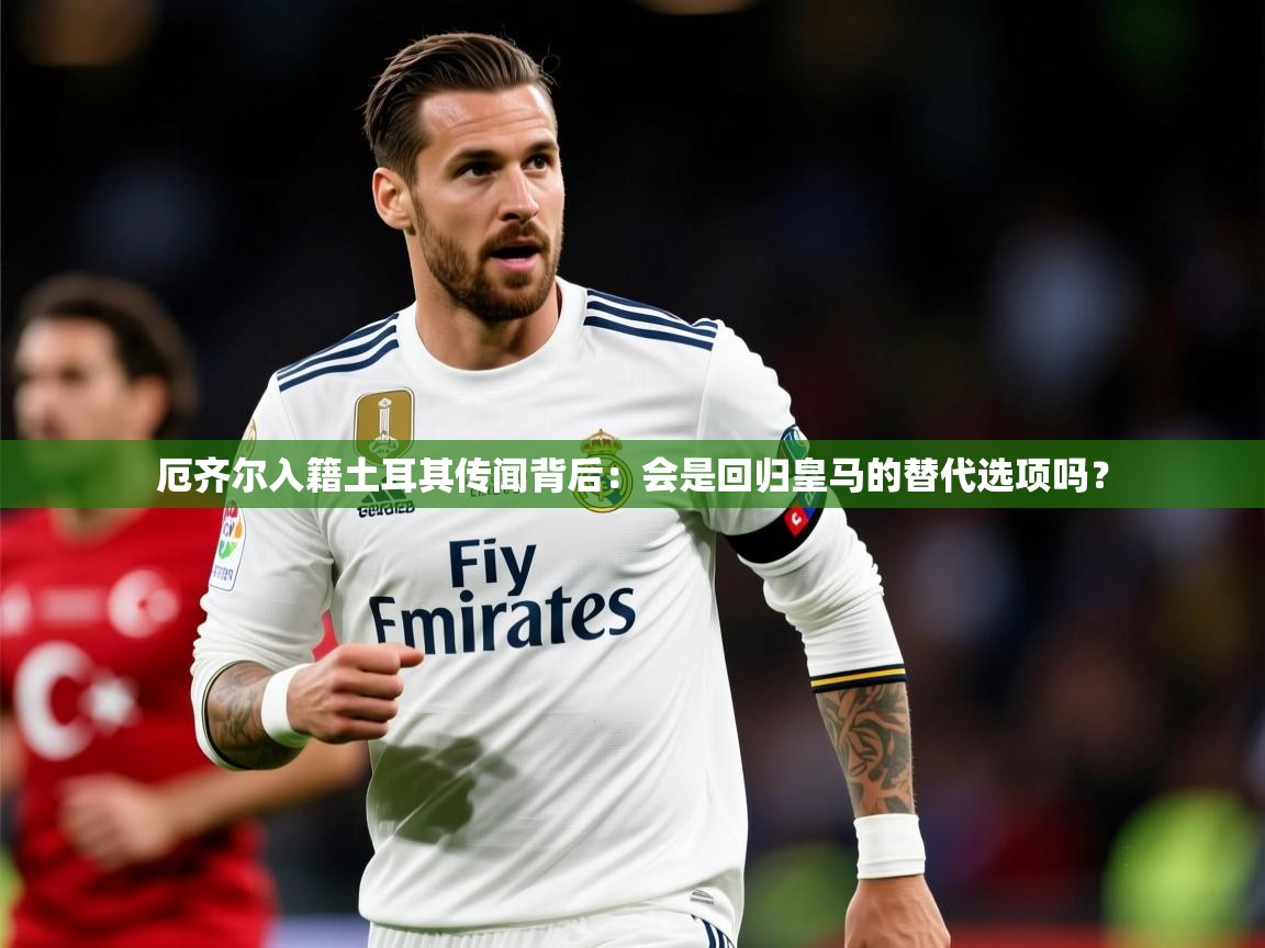 2025米兰体育电脑版官网厄齐尔入籍土耳其传闻背后:会是回归皇马的替代选项吗? 第4张