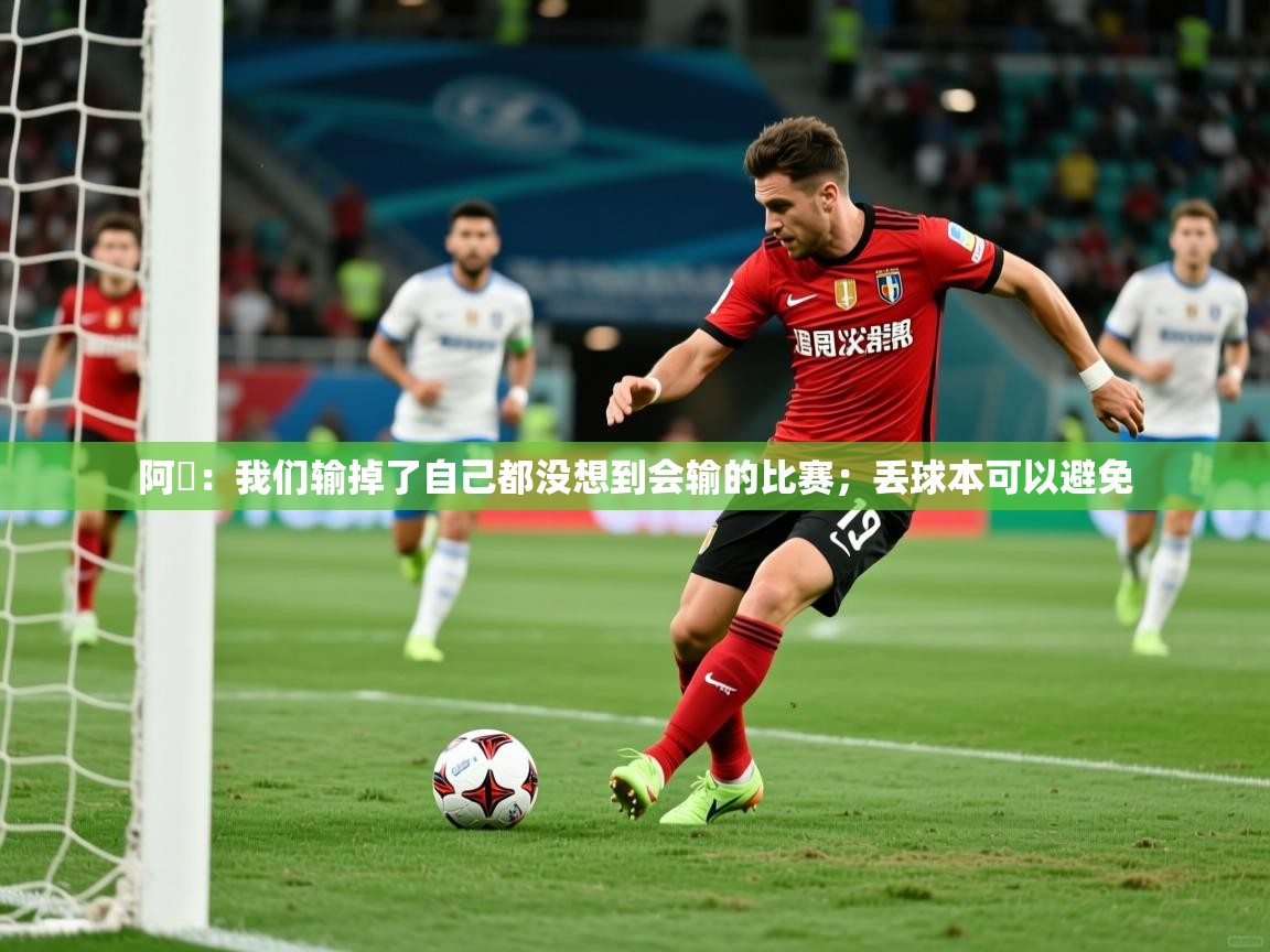 2025米兰体育app官网登录阿囧:我们输掉了自己都没想到会输的比赛;丢球本可以避免 第3张