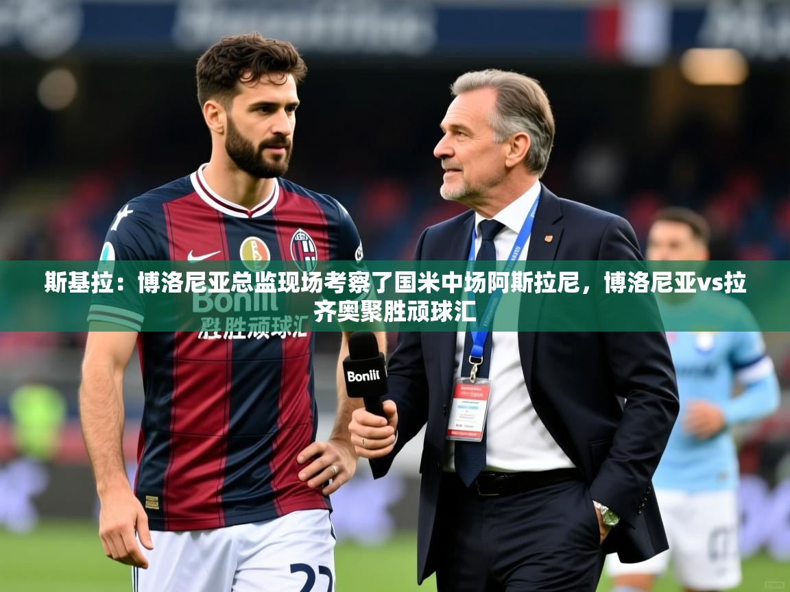2025米兰体育网页版登录斯基拉:博洛尼亚总监现场考察了国米中场阿斯拉尼,博洛尼亚vs拉齐奥聚胜顽球汇 第2张