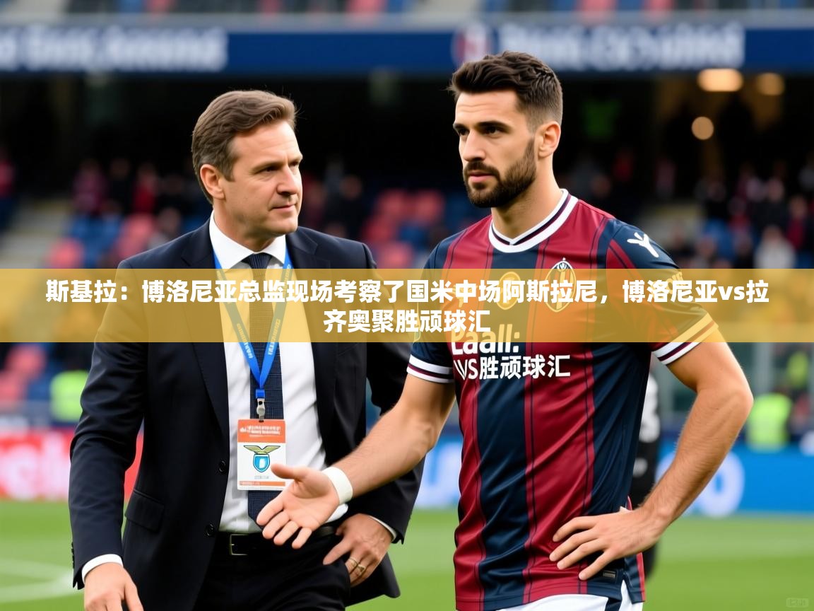 2025米兰体育网页版登录斯基拉:博洛尼亚总监现场考察了国米中场阿斯拉尼,博洛尼亚vs拉齐奥聚胜顽球汇 第3张