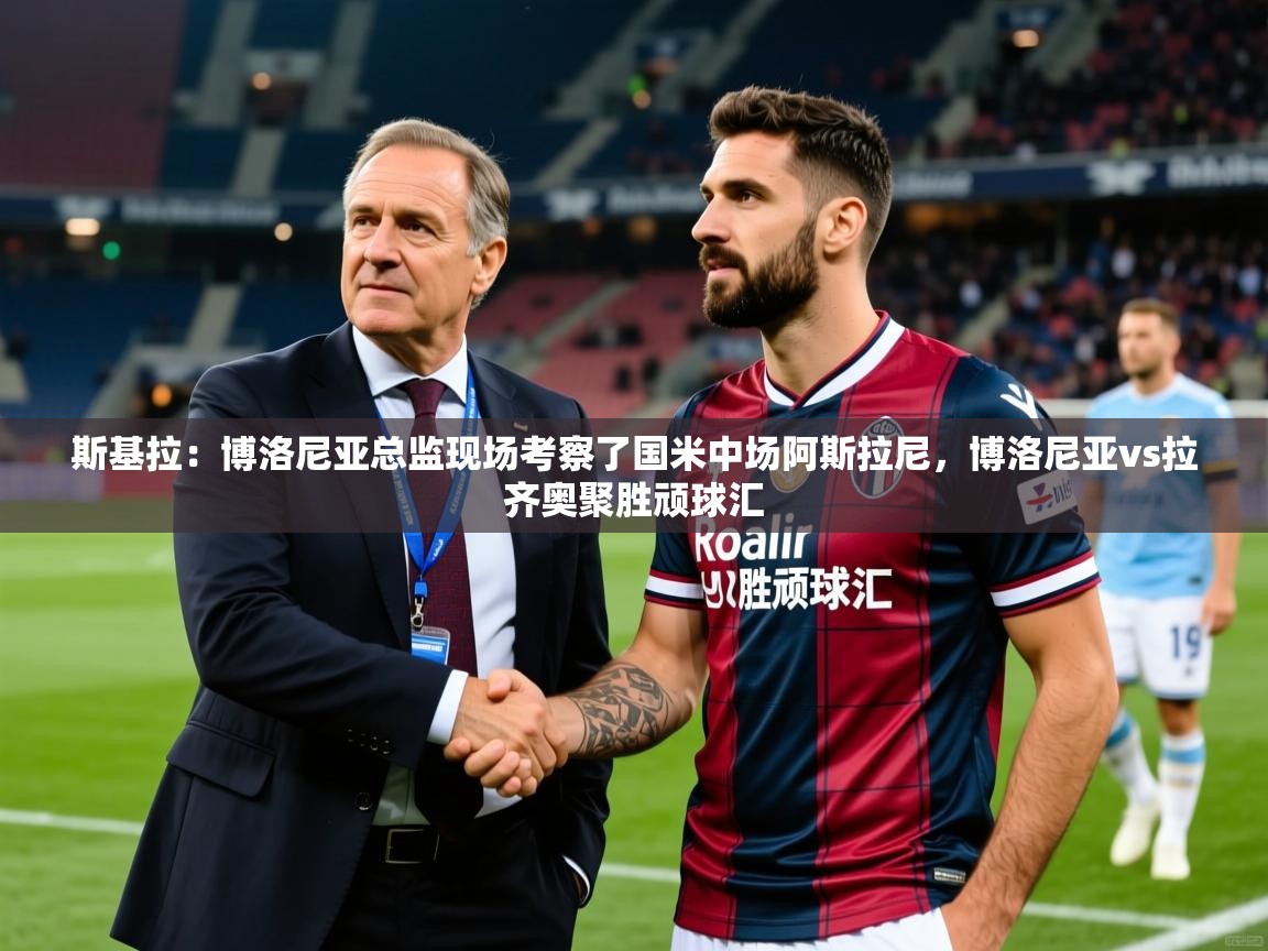 2025米兰体育网页版登录斯基拉:博洛尼亚总监现场考察了国米中场阿斯拉尼,博洛尼亚vs拉齐奥聚胜顽球汇 第4张