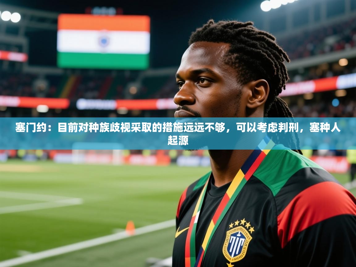 2025米兰体育官网网页版塞门约:目前对种族歧视采取的措施远远不够,可以考虑判刑,塞种人起源 第4张