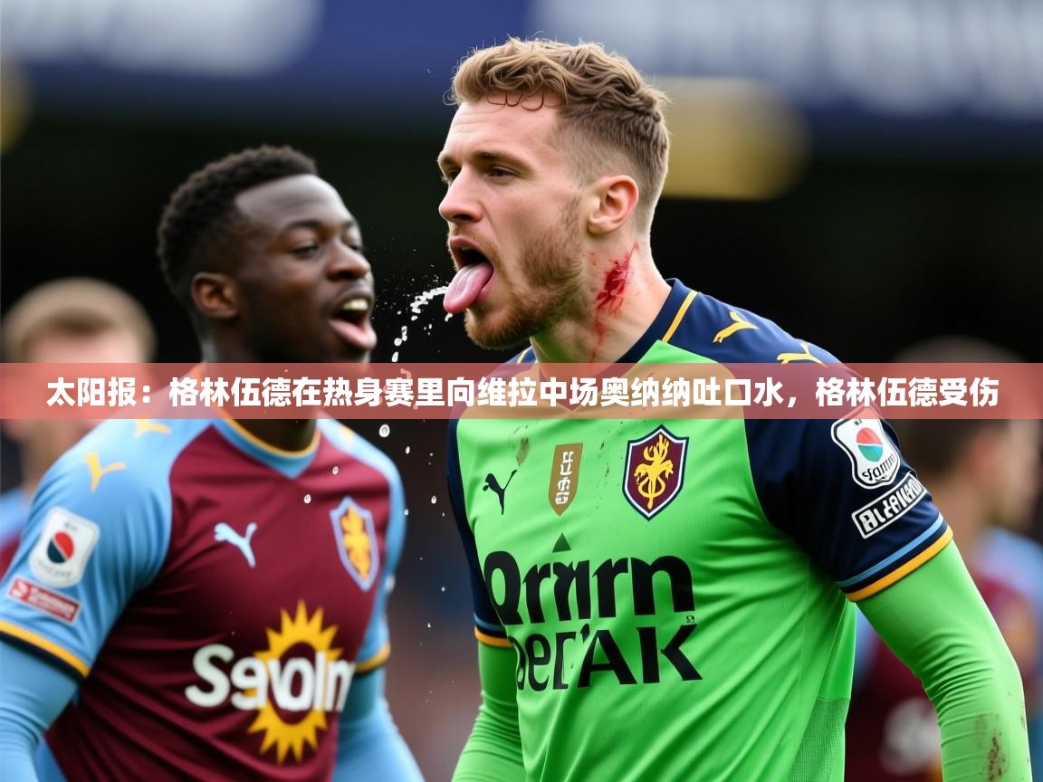2025米兰体育太阳报:格林伍德在热身赛里向维拉中场奥纳纳吐口水,格林伍德受伤 第2张