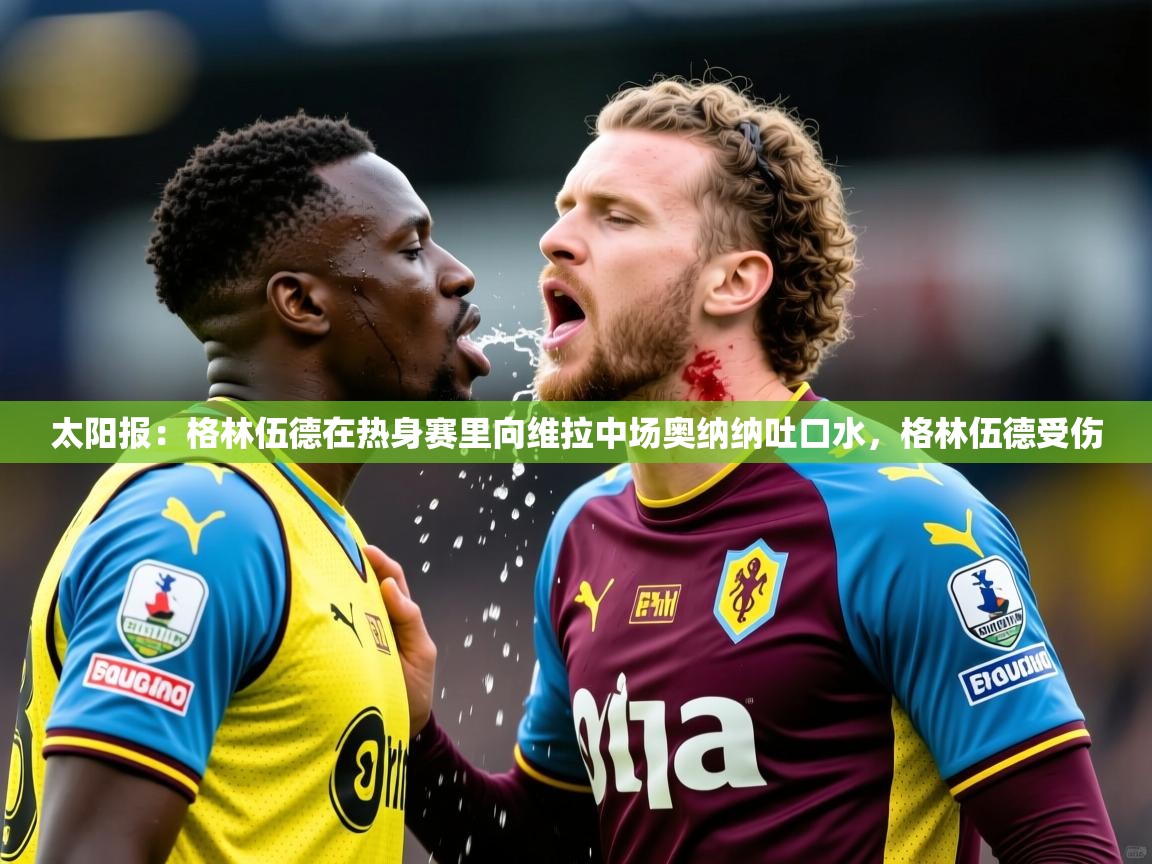2025米兰体育太阳报:格林伍德在热身赛里向维拉中场奥纳纳吐口水,格林伍德受伤 第4张