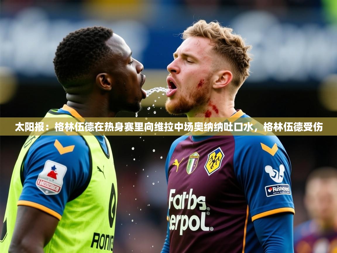 2025米兰体育太阳报:格林伍德在热身赛里向维拉中场奥纳纳吐口水,格林伍德受伤 第3张