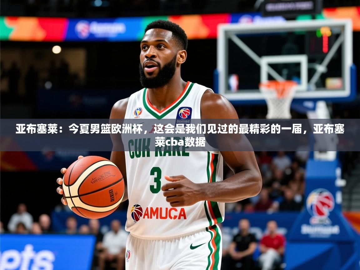 2025米兰体育亚布塞莱:今夏男篮欧洲杯,这会是我们见过的最精彩的一届,亚布塞莱cba数据 第4张