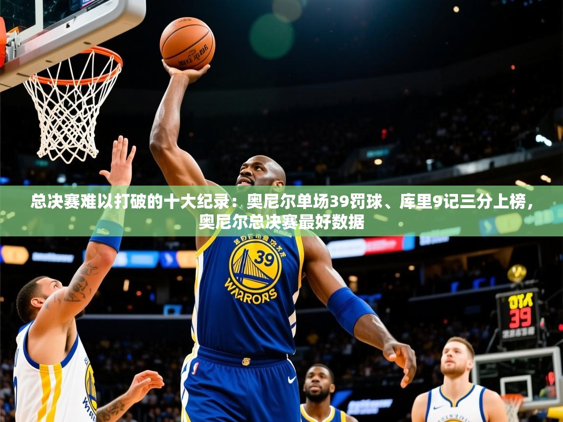 2025米兰体育总决赛难以打破的十大纪录：奥尼尔单场39罚球、库里9记三分上榜，奥尼尔总决赛最好数据