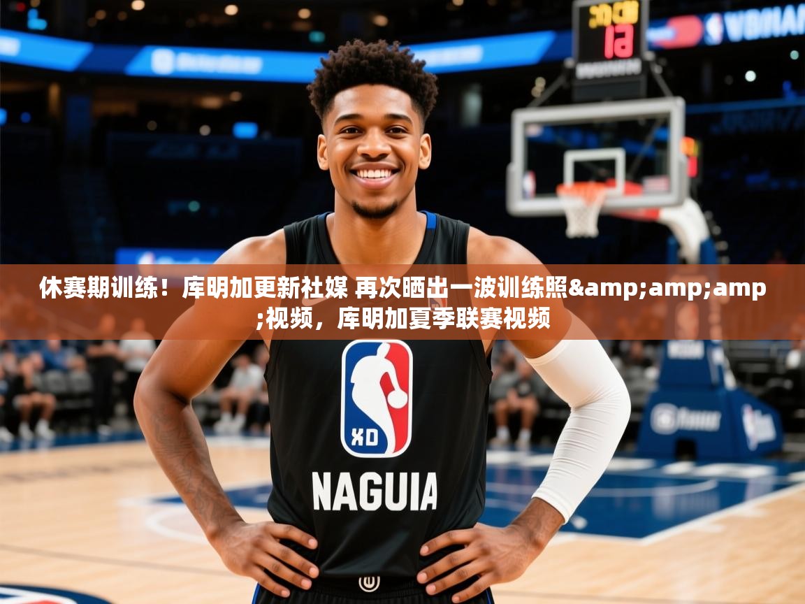 2025米兰体育官网网页版网页休赛期训练！库明加更新社媒 再次晒出一波训练照&amp;amp;视频，库明加夏季联赛视频  第1张