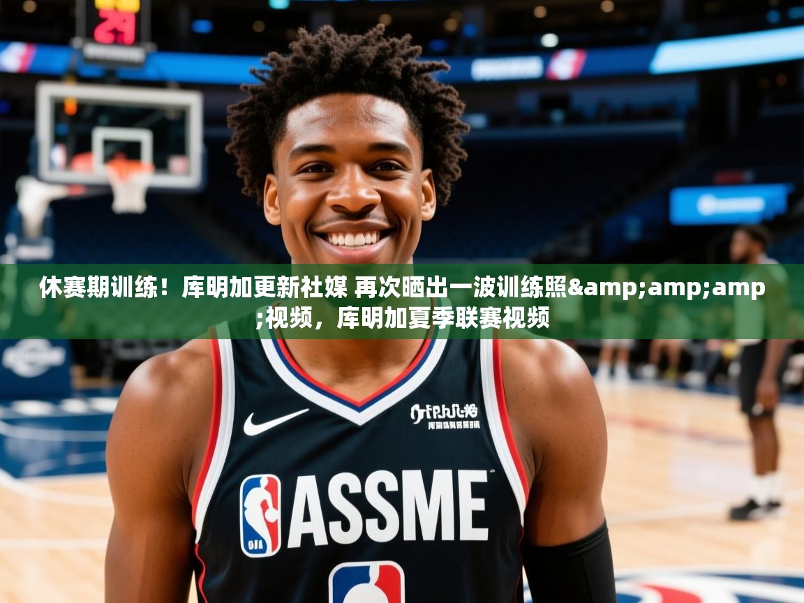 2025米兰体育官网网页版网页休赛期训练！库明加更新社媒 再次晒出一波训练照&amp;amp;视频，库明加夏季联赛视频  第2张