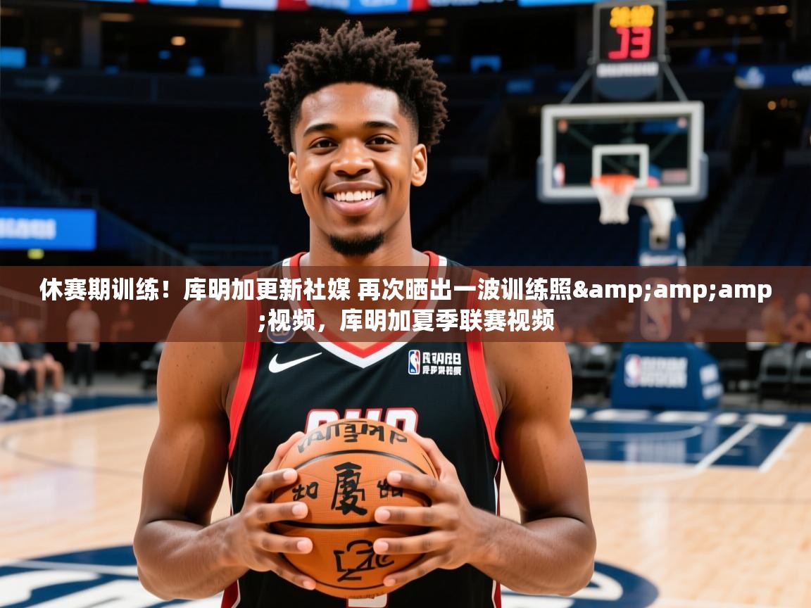 2025米兰体育官网网页版网页休赛期训练！库明加更新社媒 再次晒出一波训练照&amp;amp;视频，库明加夏季联赛视频  第4张
