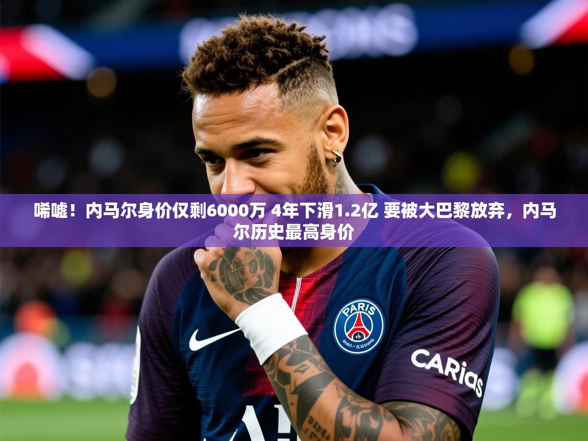 2025米兰体育报唏嘘!内马尔身价仅剩6000万 4年下滑1.2亿 要被大巴黎放弃,内马尔历史最高身价 第1张