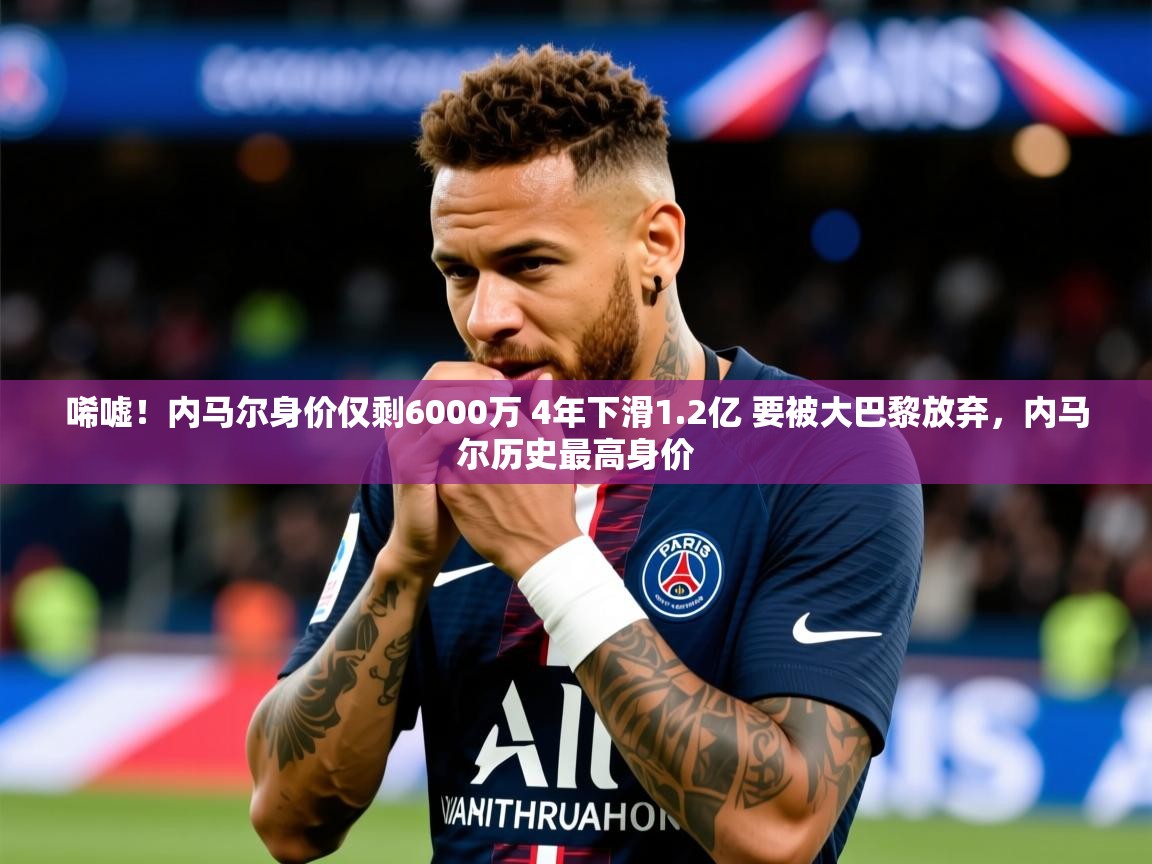 2025米兰体育报唏嘘!内马尔身价仅剩6000万 4年下滑1.2亿 要被大巴黎放弃,内马尔历史最高身价 第4张