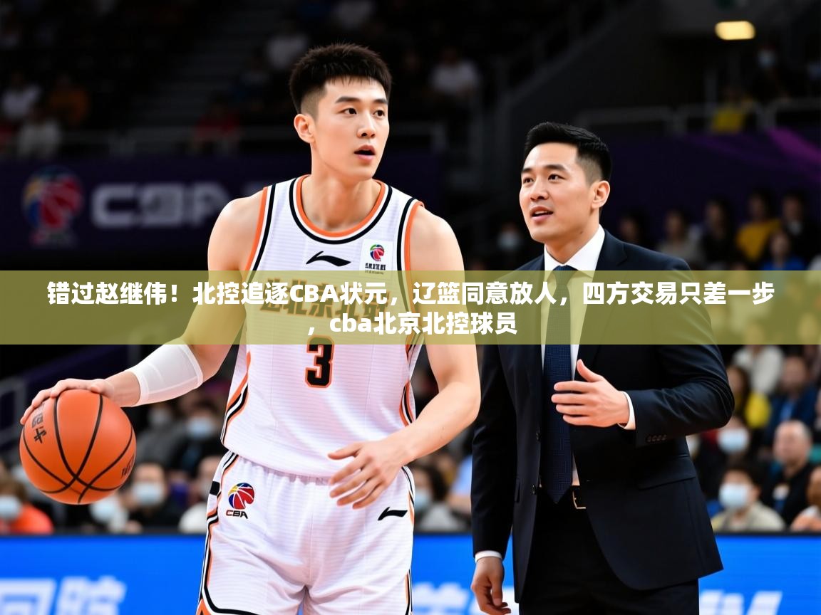 2025米兰体育app官方下载错过赵继伟!北控追逐CBA状元,辽篮同意放人,四方交易只差一步,cba北京北控球员 第4张