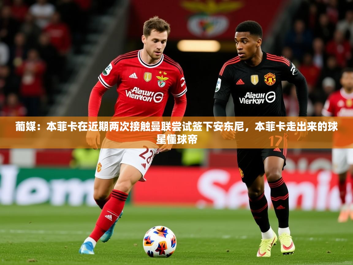 2025米兰体育葡媒：本菲卡在近期两次接触曼联尝试签下安东尼，本菲卡走出来的球星懂球帝  第4张